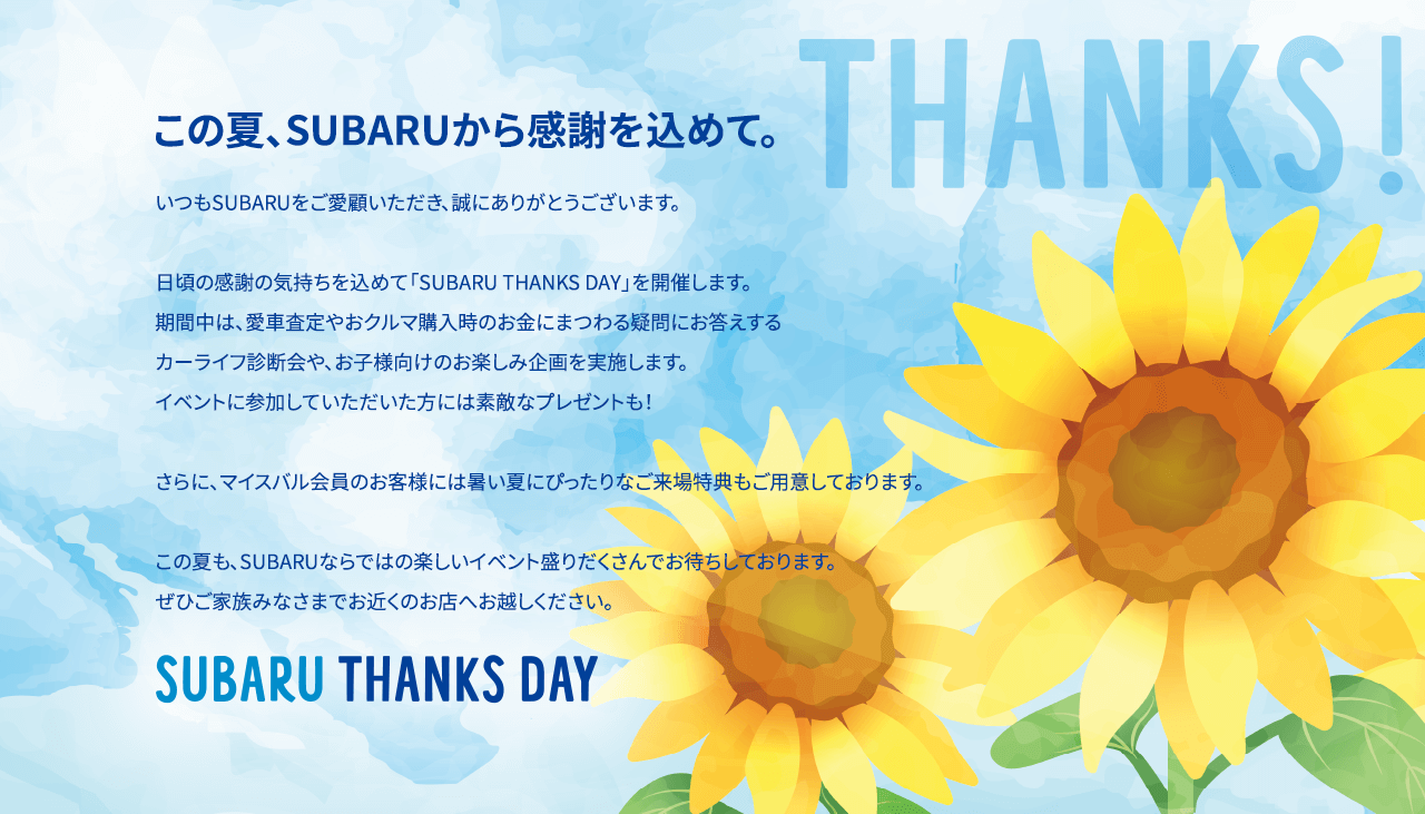 この夏、SUBARUから感謝を込めて。いつもSUBARUをご愛顧いただき、誠にありがとうございます。日頃の感謝の気持ちを込めて「SUBARU THANKS DAY」を開催します。期間中は、愛車査定やおクルマ購入時のお金にまつわる疑問にお答えするカーライフ診断会や、お子様向けのお楽しみ企画を実施します。イベントに参加していただいた方には素敵なプレゼントも！さらに、マイスバル会員のお客様には暑い夏にぴったりなご来場特典もご用意しております。この夏も、SUBARUならではの楽しいイベント盛りだくさんでお待ちしております。 ぜひご家族みなさまでお近くのお店へお越しください。