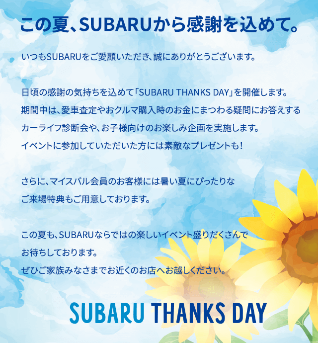 この夏、SUBARUから感謝を込めて。いつもSUBARUをご愛顧いただき、誠にありがとうございます。日頃の感謝の気持ちを込めて「SUBARU THANKS DAY」を開催します。期間中は、愛車査定やおクルマ購入時のお金にまつわる疑問にお答えするカーライフ診断会や、お子様向けのお楽しみ企画を実施します。イベントに参加していただいた方には素敵なプレゼントも！さらに、マイスバル会員のお客様には暑い夏にぴったりなご来場特典もご用意しております。この夏も、SUBARUならではの楽しいイベント盛りだくさんでお待ちしております。 ぜひご家族みなさまでお近くのお店へお越しください。