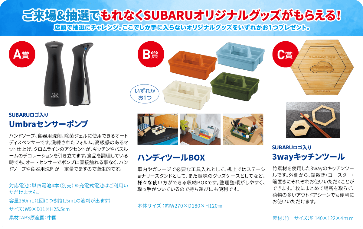 ご来場&抽選でもれなくSUBARUオリジナルグッズがもらえる！店頭で抽選にチャレンジ。ここでしか手に入らないオリジナルグッズをいずれかお1つプレゼント。A賞：SUBARUロゴ入りUmbraセンサーポンプ B賞：ハンディツールBOX C賞：SUBARUロゴ入り3wayキッチンツール
