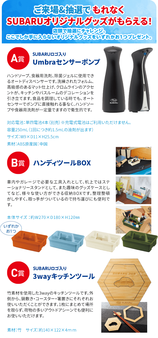 ご来場&抽選でもれなくSUBARUオリジナルグッズがもらえる！店頭で抽選にチャレンジ。ここでしか手に入らないオリジナルグッズをいずれかお1つプレゼント。A賞：SUBARUロゴ入りUmbraセンサーポンプ B賞：ハンディツールBOX C賞：SUBARUロゴ入り3wayキッチンツール