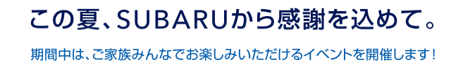 この夏、SUBARUから感謝を込めて。期間中は、ご家族みんなでお楽しみいただけるイベントを開催します！