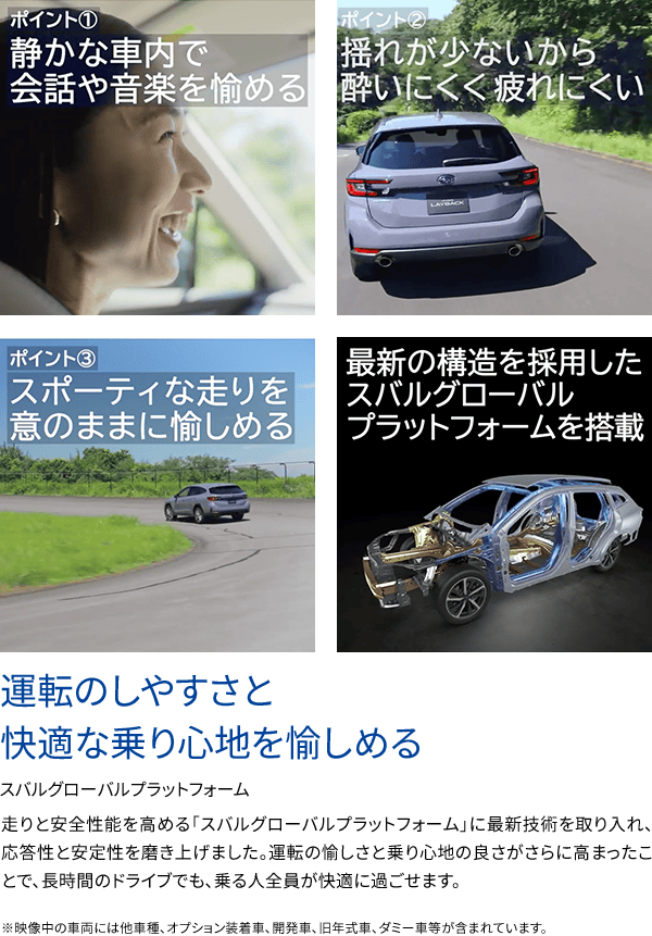 運転のしやすさと快適な乗り心地を愉しめるスバルグローバルプラットフォーム 走りと安全性能を高める「スバルグローバルプラットフォーム」に最新技術を取り入れ、応答性と安定性を磨き上げました。運転の愉しさと乗り心地の良さがさらに高まったことで、長時間のドライブでも、乗る人全員が快適に過ごせます。※映像中の車両には他車種、オプション装着車、開発車、旧年式車、ダミー車等が含まれています。ポイント①静かな車内で会話や音楽を愉しめる ポイント②揺れが少ないから酔いにくく疲れにくい ③スポーティな走りを意のままに愉しめる 最新の構造を採用したスバルグローバルプラットフォームを搭載