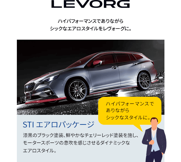 LEVORG ハイパフォーマンスでありながらシックなエアロスタイルをレヴォーグに。漆黒のブラック塗装、鮮やかなチェリーレッド塗装を施し、モータースポーツの息吹を感じさせるダイナミックなエアロスタイル。ハイパフォーマンスでありながらシックなスタイルに。