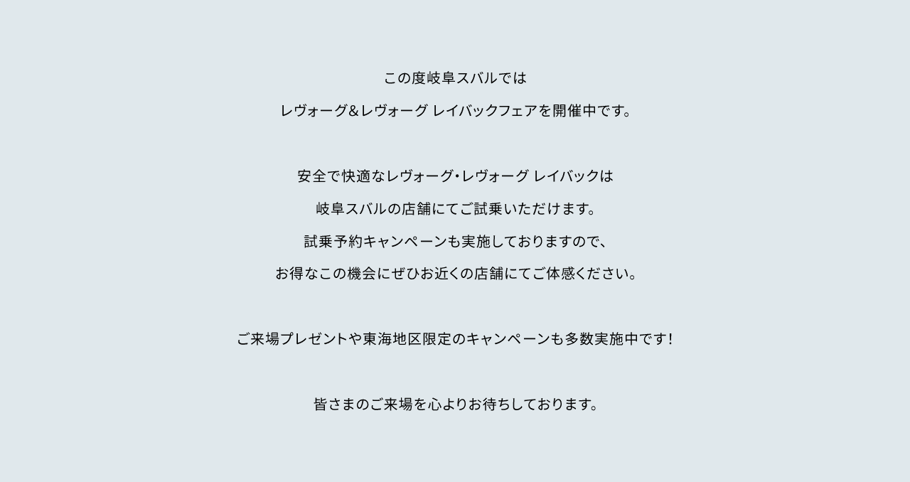 この度岐阜スバルではレヴォーグ&レヴォーグ レイバックフェアを開催中です。安全で快適なレヴォーグ・レヴォーグ レイバックは名古屋スバルの店舗にてご試乗いただけます。試乗予約キャンペーンも実施しておりますので、お得なこの機会にぜひお近くの店舗にてご体感ください。ご来場プレゼントや東海地区限定のキャンペーンも多数開催中です!皆さまのご来場を心よりお待ちしております。