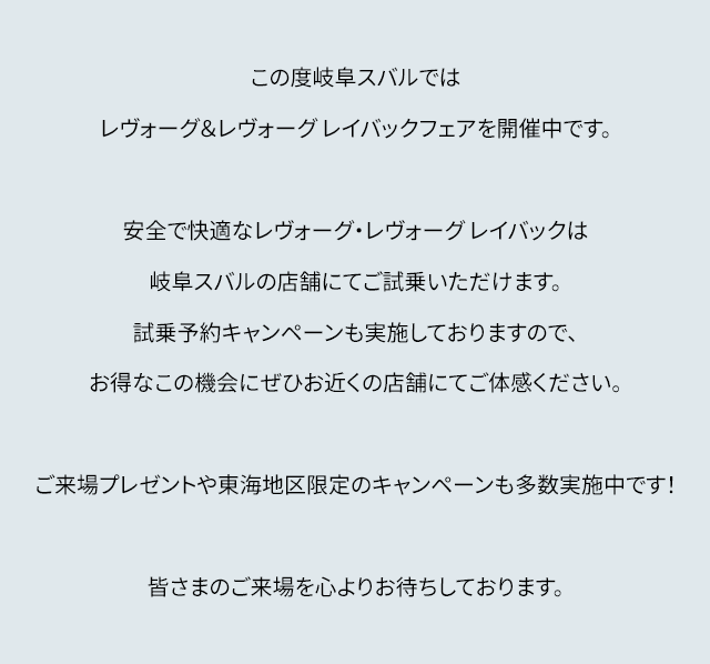 この度岐阜スバルではレヴォーグ&レヴォーグ レイバックフェアを開催中です。安全で快適なレヴォーグ・レヴォーグ レイバックは名古屋スバルの店舗にてご試乗いただけます。試乗予約キャンペーンも実施しておりますので、お得なこの機会にぜひお近くの店舗にてご体感ください。ご来場プレゼントや東海地区限定のキャンペーンも多数開催中です!皆さまのご来場を心よりお待ちしております。