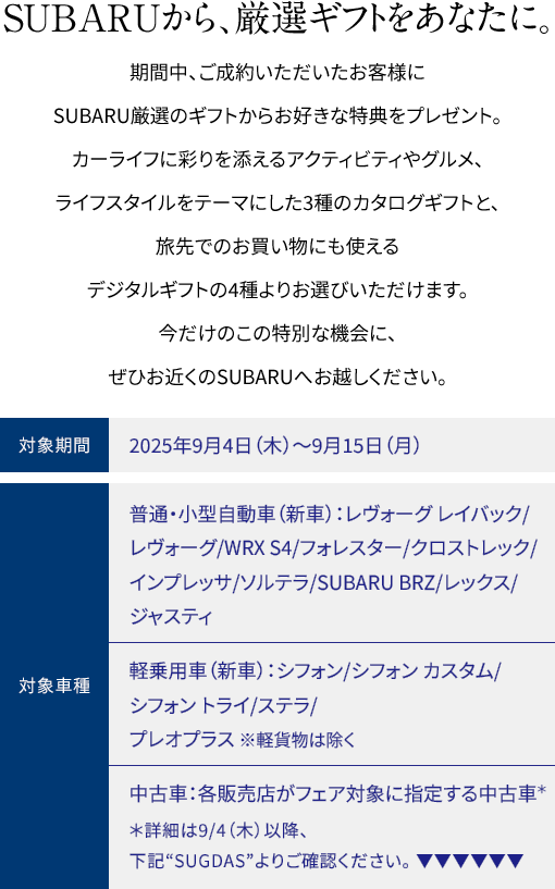 SUBARUから、厳選ギフトをあなたに。期間中、ご成約いただいたお客様にSUBARU厳選のギフトからお好きな特典をプレゼント。カーライフに彩りを添えるアクティビティやグルメ、ライフスタイルをテーマにした3種のカタログギフトと、旅先でのお買い物にも使えるデジタルギフトの4種よりお選びいただけます。今だけのこの特別な機会に、ぜひお近くのSUBARUへお越しください。2025年9月4日（木）〜9月15日（月）普通・小型自動車（新車）：レヴォーグ レイバック/レヴォーグ /WRX S4/フォレスター/クロストレック/インプレッサ/ソルテラ /SUBARU BRZ/レックス/ジャスティ 軽乗用車（新車）：シフォン/シフォン カスタム/シフォン トライ /ステラ/プレオプラス ※軽貨物は除く 中古車：各販売店がフェア対象に指定する中古車＊