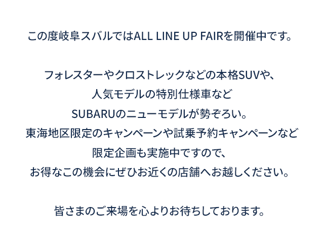 この度岐阜スバルではALL LINE UP FAIRを開催中です。フォレスターやクロストレックなどの本格SUVや、人気モデルの特別仕様車などSUBARUのニューモデルが勢ぞろい。東海地区限定のキャンペーンや試乗予約キャンペーンなど限定企画も実施中ですので、お得なこの機会にぜひお近くの店舗へお越しください。皆さまのご来場を心よりお待ちしております。