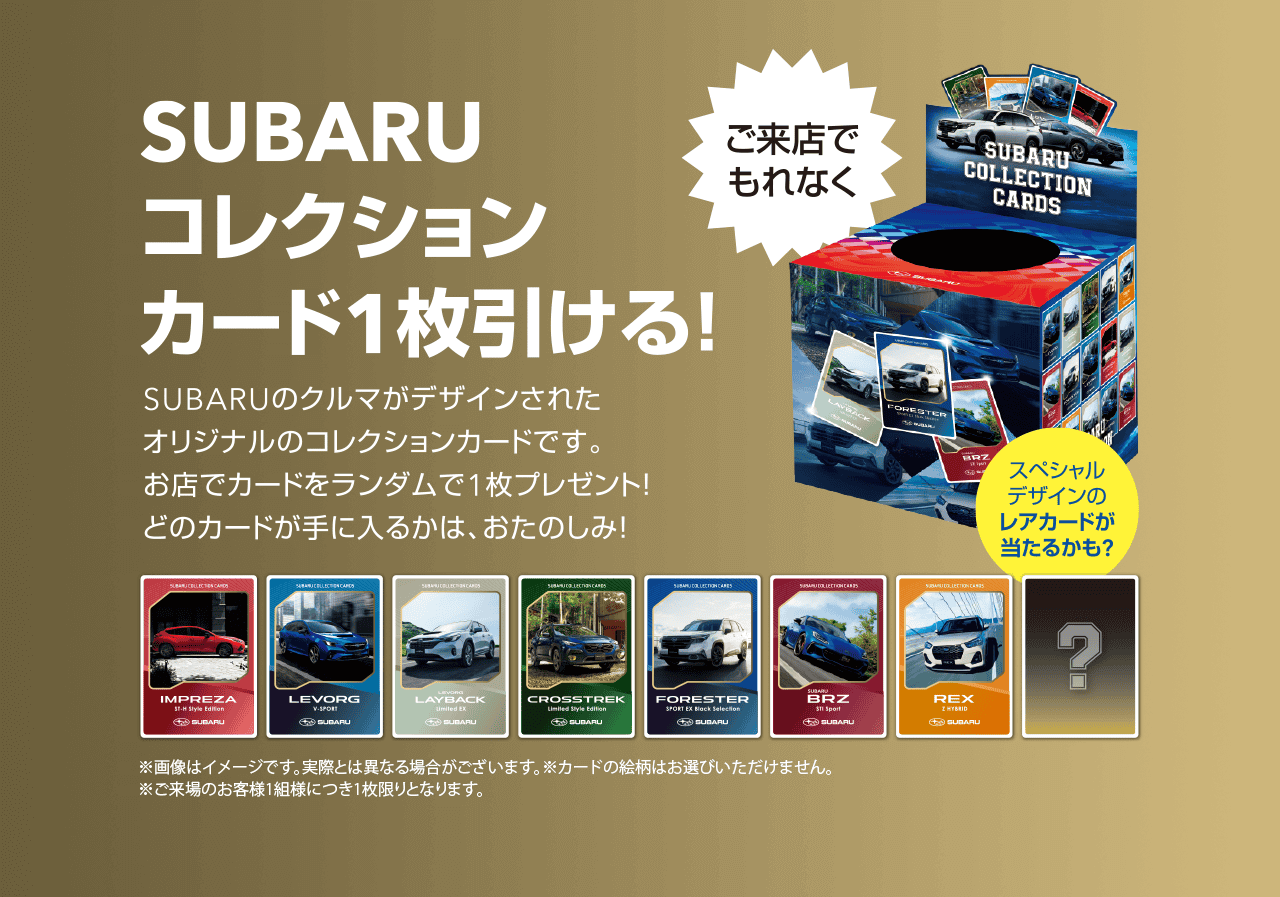 SUBARUコレクションカード1枚引ける!SUBARUのクルマがデザインされたオリジナルのコレクションカードです。お店でカードをランダムで1枚プレゼント!どのカードが手に入るかは、おたのしみ!※画像はイメージです。実際とは異なる場合がございます。カードの絵柄はお選びいただけません。ご来場のお客様1組様につき1枚限りとなります。