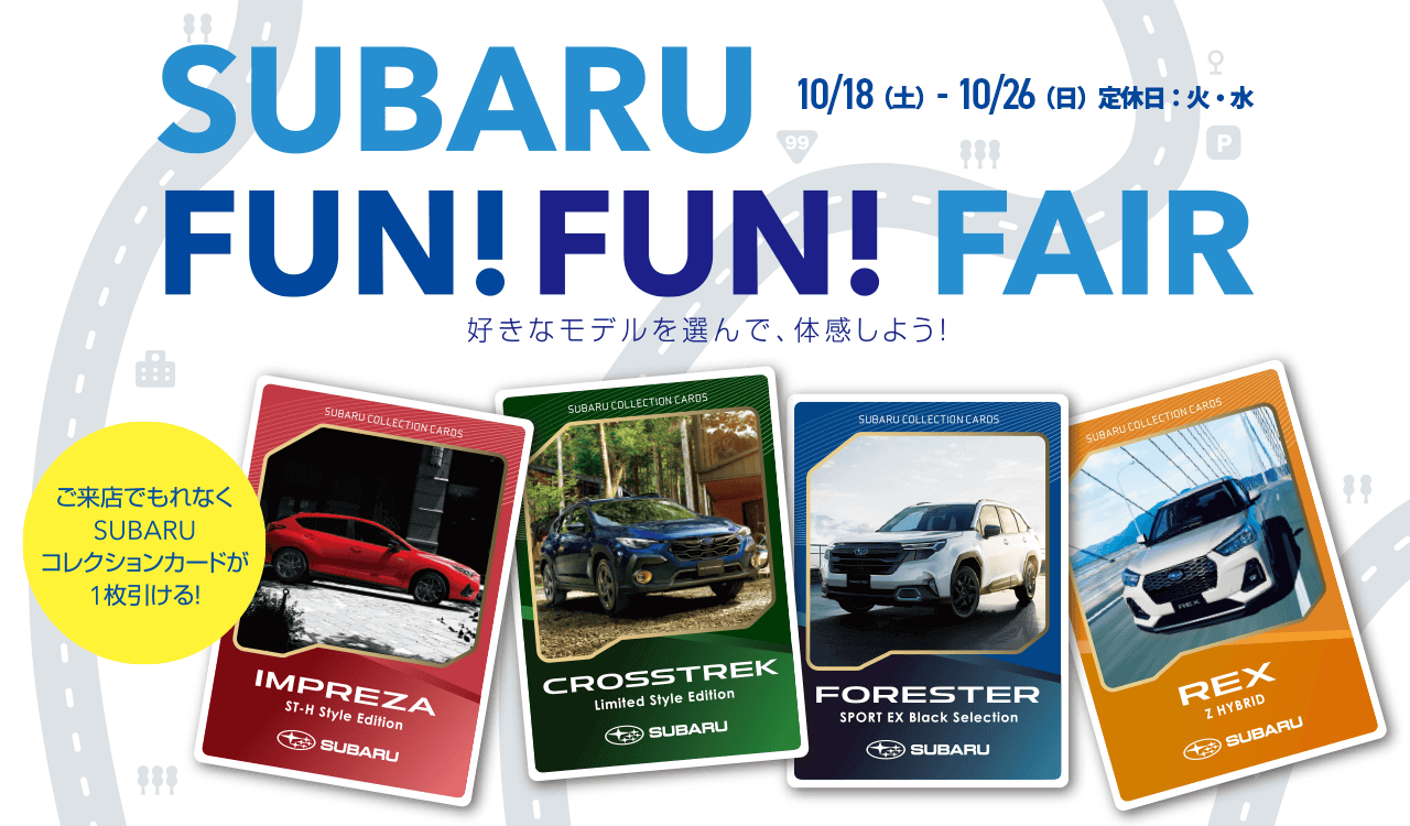 SUBARU FUN FUN FAIR 好きなモデルを選んで、体感しよう!ご来店でもれなくSUBARUコレクションカードが1枚引ける! 10/18（土）- 10/26（日）定休日：火・水