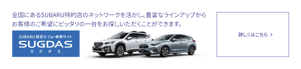 SUBARU 認定U-Car検索サイトSUGDAS 全国にあるSUBARU特約店のネットワークを活かし、豊富なラインアップからお客様のご希望にピッタリの一台をお探しいただくことができます。詳しくはこちら