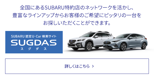 SUBARU 認定U-Car検索サイトSUGDAS 全国にあるSUBARU特約店のネットワークを活かし、豊富なラインアップからお客様のご希望にピッタリの一台をお探しいただくことができます。詳しくはこちら