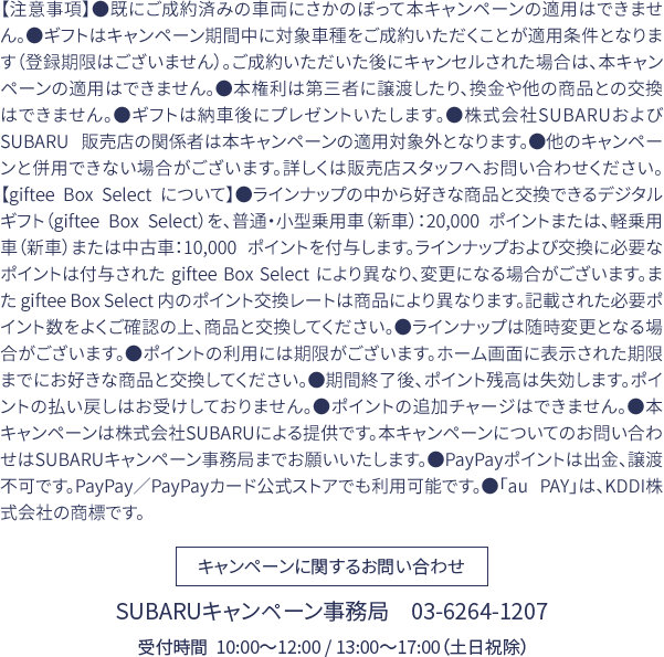 【注意事項】●既にご成約済みの車両にさかのぼって本キャンペーンの適用はできません。●ギフトはキャンペーン期間中に対象車種をご成約いただくことが適用条件となります（登録期限はございません）。ご成約いただいた後にキャンセルされた場合は、本キャンペーンの適用はできません。●本権利は第三者に譲渡したり、換金や他の商品との交換はできません。●ギフトは納車後にプレゼントいたします。●株式会社SUBARUおよび SUBARU 販売店の関係者は本キャンペーンの適用対象外となります。●他のキャンペーンと併用できない場合がございます。詳しくは販売店スタッフへお問い合わせください。【giftee Box Select について】●ラインナップの中から好きな商品と交換できるデジタルギフト（giftee Box Select）を、普通・小型乗用車（新車）：20,000 ポイントまたは、軽乗用車（新車）または中古車：10,000 ポイントを付与します。ラインナップおよび交換に必要なポイントは付与された giftee Box Select により異なり、変更になる場合がございます。また giftee Box Select 内のポイント交換レートは商品により異なります。記載された必要ポイント数をよくご確認の上、商品と交換してください。●ラインナップは随時変更となる場合がございます。●ポイントの利用には期限がございます。ホーム画面に表示された期限までにお好きな商品と交換してください。●期間終了後、ポイント残高は失効します。ポイントの払い戻しはお受けしておりません。●ポイントの追加チャージはできません。●本キャンペーンは株式会社SUBARUによる提供です。本キャンペーンについてのお問い合わせはSUBARUキャンペーン事務局までお願いいたします。●PayPayポイントは出金、譲渡不可です。PayPay／PayPayカード公式ストアでも利用可能です。●「au PAY」は、KDDI株式会社の商標です。SUBARUキャンペーン事務局　03-6264-1207 受付時間  10:00〜12:00 / 13:00〜17:00（土日祝除）