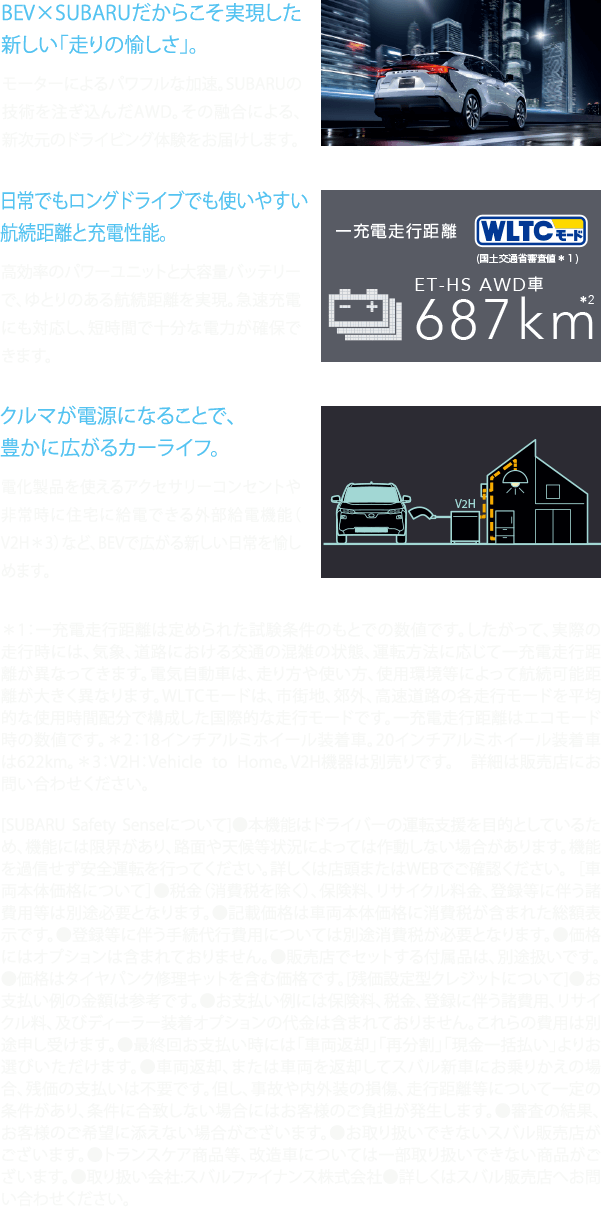 BEV×SUBARUだからこそ実現した新しい「走りの愉しさ」。日常でもロングドライブでも使いやすい航続距離と充電性能。クルマが電源になることで、豊かに広がるカーライフ。＊1：一充電走行距離は定められた試験条件のもとでの数値です。したがって、実際の走行時には、気象、道路における交通の混雑の状態、運転方法に応じて一充電走行距離が異なってきます。電気自動車は、走り方や使い方、使用環境等によって航続可能距離が大きく異なります。WLTCモードは、市街地、郊外、高速道路の各走行モードを平均的な使用時間配分で構成した国際的な走行モードです。一充電走行距離はエコモード時の数値です。＊2：18インチアルミホイール装着車。20インチアルミホイール装着車は622km。＊3：V2H：Vehicle to Home。V2H機器は別売りです。　詳細は販売店にお問い合わせください。[SUBARU Safety Senseについて]●本機能はドライバーの運転支援を目的としているため、機能には限界があり、路面や天候等状況によっては作動しない場合があります。機能を過信せず安全運転を行ってください。詳しくは店頭またはWEBでご確認ください。 ［車両本体価格について］●税金（消費税を除く）、保険料、リサイクル料金、登録等に伴う諸費用等は別途必要となります。●記載価格は車両本体価格に消費税が含まれた総額表示です。●登録等に伴う手続代行費用については別途消費税が必要となります。●価格にはオプションは含まれておりません。●販売店でセットする付属品は、別途扱いです。●価格はタイヤパンク修理キットを含む価格です。[残価設定型クレジットについて]●お支払い例の金額は参考です。●お支払い例には保険料、税金、登録に伴う諸費用、リサイクル料、及びディーラー装着オプションの代金は含まれておりません。これらの費用は別途申し受けます。●最終回お支払い時には「車両返却」「再分割」「現金一括払い」よりお選びいただけます。●車両返却、または車両を返却してスバル新車にお乗りかえの場合、残価の支払いは不要です。但し、事故や内外装の損傷、走行距離等について一定の条件があり、条件に合致しない場合にはお客様のご負担が発生します。●審査の結果、お客様のご希望に添えない場合がございます。●お取り扱いできないスバル販売店がございます。●トランスケア商品等、改造車については一部取り扱いできない商品がございます。●取り扱い会社:スバルファイナンス株式会社●詳しくはスバル販売店へお問い合わせください。