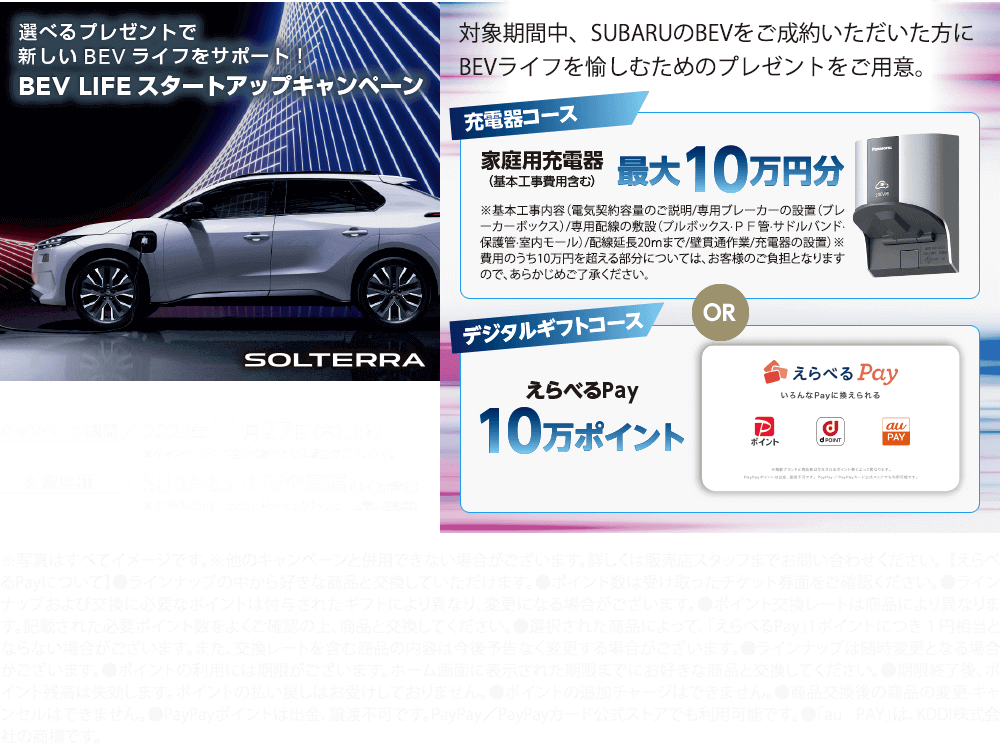 選べるプレゼントで新しいBEVライフをサポート！BEV LIFE スタートアップキャンペーン 2025年11月27日（木）より 対象車種：SUBARU BEV全車種（U-Car含む）対象期間中、SUBARUのBEVをご成約いただいた方にBEVライフを愉しむためのプレゼントをご用意。
