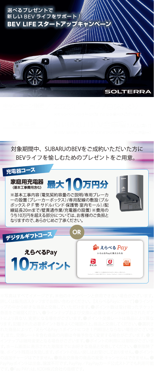 選べるプレゼントで新しいBEVライフをサポート！BEV LIFE スタートアップキャンペーン 2025年11月27日（木）より 対象車種：SUBARU BEV全車種（U-Car含む）対象期間中、SUBARUのBEVをご成約いただいた方にBEVライフを愉しむためのプレゼントをご用意。