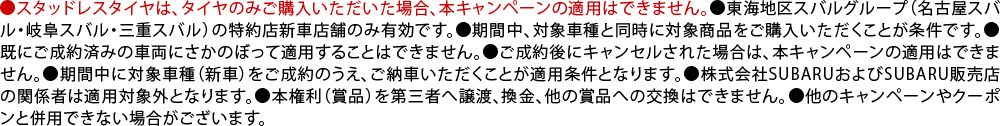 ●スタッドレスタイヤは、タイヤのみご購入いただいた場合、本キャンペーンの適用はできません。●東海地区スバルグループ（名古屋スバル・岐阜スバル・三重スバル）の特約店新車店舗のみ有効です。●期間中、対象車種と同時に対象商品をご購入いただくことが条件です。●既にご成約済みの車両にさかのぼって適用することはできません。●ご成約後にキャンセルされた場合は、本キャンペーンの適用はできません。●期間中に対象車種（新車）をご成約のうえ、ご納車いただくことが適用条件となります。●株式会社SUBARUおよびSUBARU販売店の関係者は適用対象外となります。●本権利（賞品）を第三者へ譲渡、換金、他の賞品への交換はできません。●他のキャンペーンやクーポンと併用できない場合がございます。