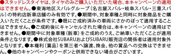 ●スタッドレスタイヤは、タイヤのみご購入いただいた場合、本キャンペーンの適用はできません。●東海地区スバルグループ（名古屋スバル・岐阜スバル・三重スバル）の特約店新車店舗のみ有効です。●期間中、対象車種と同時に対象商品をご購入いただくことが条件です。●既にご成約済みの車両にさかのぼって適用することはできません。●ご成約後にキャンセルされた場合は、本キャンペーンの適用はできません。●期間中に対象車種（新車）をご成約のうえ、ご納車いただくことが適用条件となります。●株式会社SUBARUおよびSUBARU販売店の関係者は適用対象外となります。●本権利（賞品）を第三者へ譲渡、換金、他の賞品への交換はできません。●他のキャンペーンやクーポンと併用できない場合がございます。