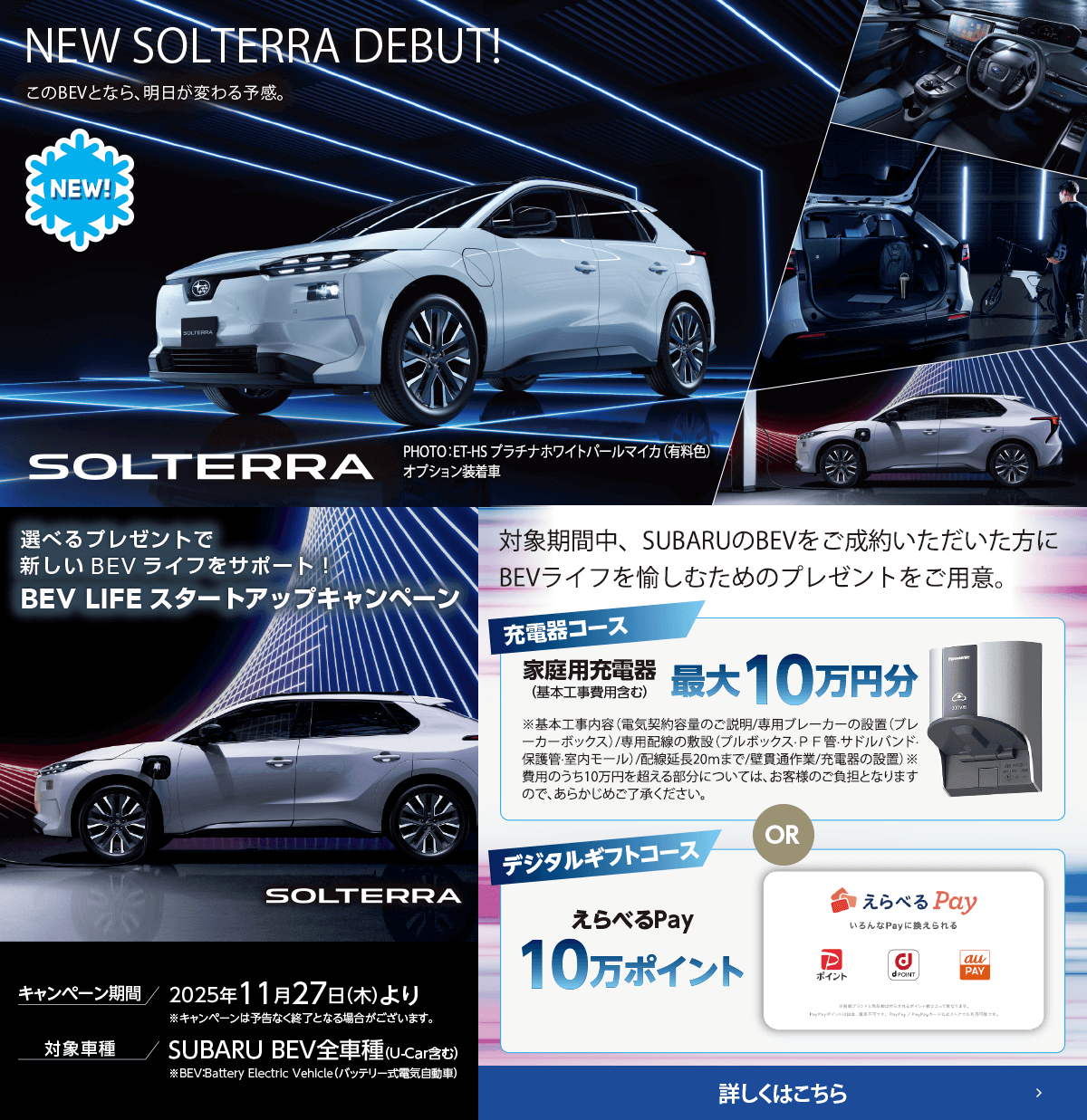 NEW SOLTERRA DEBUT!選べるプレゼントで新しいBEVライフをサポート！BEV LIFEスタートアップキャンペーン 期間:2025年11月27日（木）より ※予告なく終了となる場合がございます。対象車種：SUBARU BEV全車種（U-Car含む）対象期間中、SUBARUのBEVをご成約いただいた方にBEVライフを愉しむためのプレゼントをご用意。詳しくはこちら