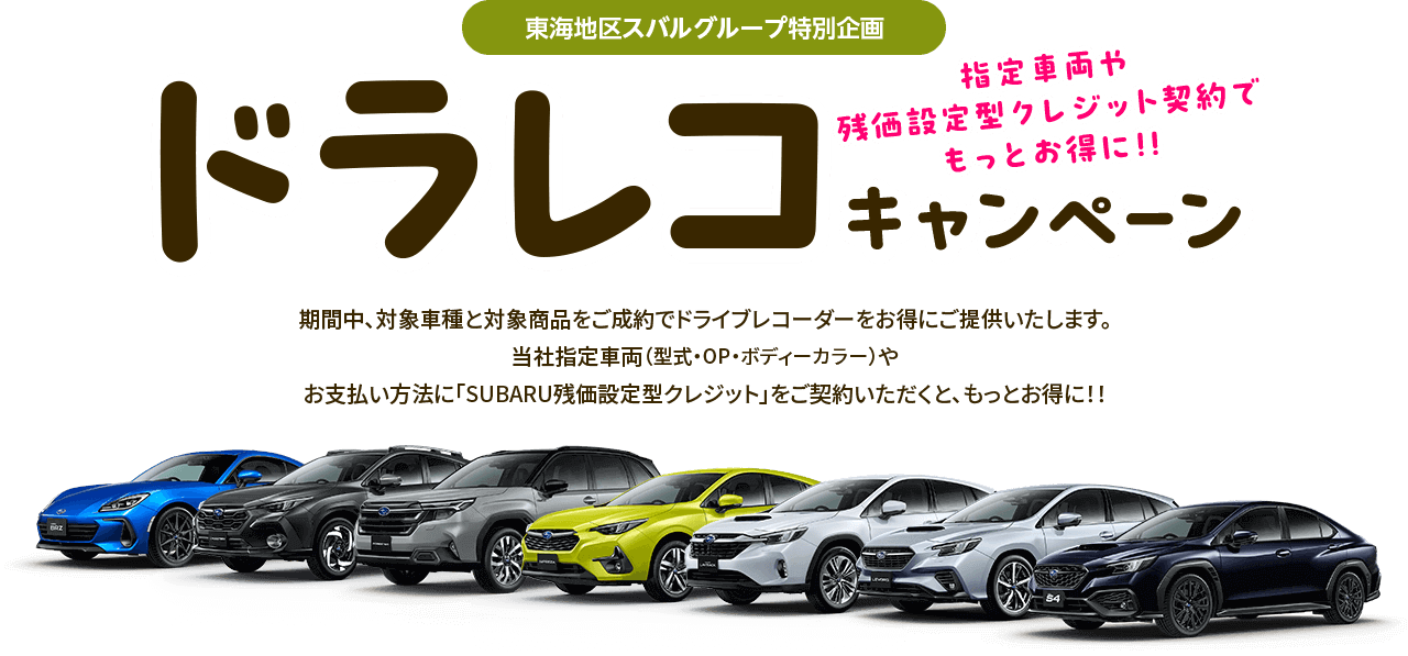 東海地区スバルグループ特別企画 指定車両や残価型クレジット契約でもっとお得に!!ドラレコキャンペーン 期間中、対象車種と対象商品をご成約でドライブレコーダーをお得にご提供いたします。当社指定車両（型式・OP・ボディーカラー）やお支払い方法に「SUBARU残価設定型クレジット」をご契約いただくと、もっとお得に!!