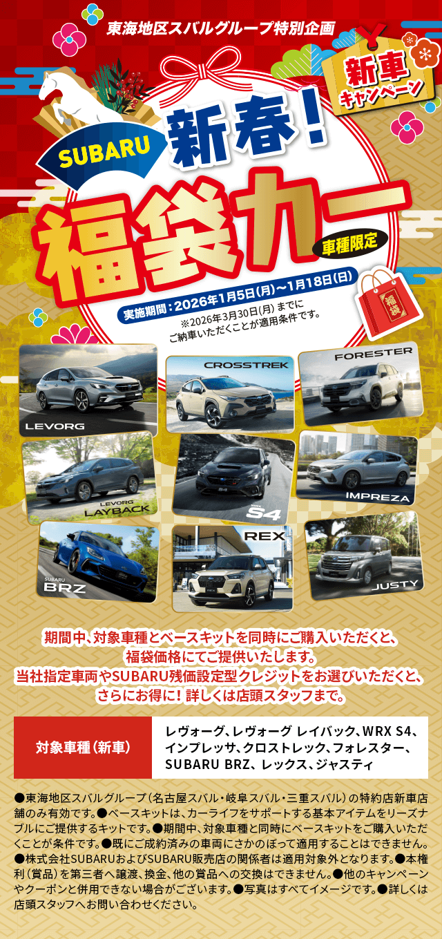 東海地区スバルグループ特別企画 SUBARU 新春! 福袋カー 車種限定 新車キャンペーン 実施期間: 2024年1月5日(月)〜1月18日(日) ※2026年3月30日(月)までに ご納車いただくことが適用条件です。期間中、対象車とベースキットを同時にご購入いただくと、福袋価格にてご提供いたします。当社指定車両やSUBARU残価設定型クレジットをお選びいただくと、さらにお得に! 詳しくは店頭スタッフまで。対象車（新車） レヴォーグ、レヴォーグ レイバック、WRX S4、インプレッサ、クロストレック、フォレスター、SUBARU BRZ、レックス、ジャスティ【注意事項】 ●東海地区スバルグループ(名古屋スバル・岐阜スバル・三重スバル)の特約店新車店舗のみ有効です。 ●ベースキットは、カーライフをサポートする基本アイテムをリーズナブルにご提供するキットです。 ●期間中、対象車両と同時にベースキットをご購入いただくことが条件です。 ●既に成約済みの車両にさかのぼって適用することはできません。 ●株式会社SUBARUおよびSUBARU特約店の関係者は適用対象外となります。 ●本権利(賞品)を第三者へ譲渡、換金、他の賞品への交換はできません。 ●他のキャンペーンやクーポンと併用できない場合がございます。 ●写真・イラストはすべてイメージです。 ●詳しくは店頭スタッフへお問い合わせください。