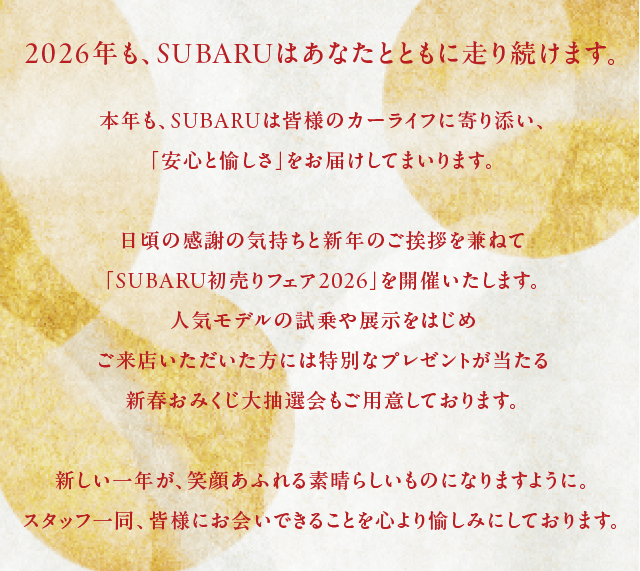 2026年も、SUBARUはあなたとともに走り続けます。本年も、SUBARUは皆様のカーライフに寄り添い、「安心と愉しさ」をお届けしてまいります。日頃の感謝の気持ちと新年のご挨拶を兼ねて「SUBARU初売りフェア2026」を開催いたします。人気モデルの試乗や展示をはじめご来店いただいた方には特別なプレゼントが当たる新春おみくじ大抽選会もご用意しております。新しい一年が、笑顔あふれる素晴らしいものになりますように。スタッフ一同、皆様にお会いできることを心より愉しみにしております。
