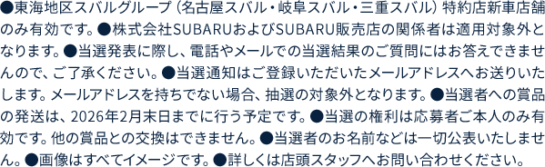 ●東海地区スバルグループ（名古屋スバル・岐阜スバル・三重スバル）特約店新車店舗のみ有効です。●株式会社SUBARUおよびSUBARU販売店の関係者は適用対象外となります。●当選発表に際し、電話やメールでの当選結果のご質問にはお答えできませんので、ご了承ください。●当選通知はご登録いただいたメールアドレスへお送りいたします。メールアドレスを持ちでない場合、抽選の対象外となります。●当選者への賞品の発送は、2026年2月末日までに行う予定です。●当選の権利は応募者ご本人のみ有効です。他の賞品との交換はできません。●当選者のお名前などは一切公表いたしません。●画像はすべてイメージです。●詳しくは店頭スタッフへお問い合わせください。