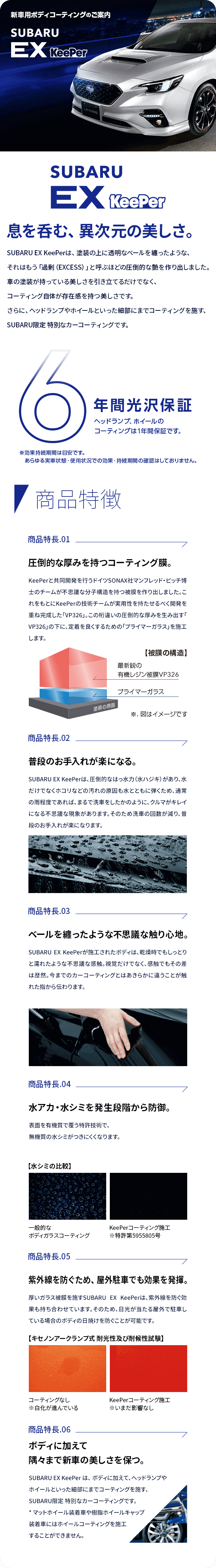 新車用ボディ・コーティングのご案内 SUBARU Ex KeePer 息を呑む、異次元の美しさ。SUBARU EX KeePerは、塗装の上に透明なベールを纏ったような、それはもう「過剰（EXCESS）」と呼ぶほどの圧倒的な艶を作り出しました。車の塗装が持っている美しさを引き立てるだけでなく、コーティング自体が存在感を持つ美しさです。さらに、ヘッドランプやホイールといった細部にまでコーティングを施す、SUBARU限定 特別なカーコーティングです。6年間光沢保証