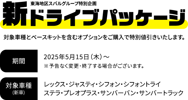 新ドライブパッケージ 対象車種とベースキットを含むオプションをご購入で特別値引きいたします。2025年5月15日（木）～※予告なく変更・終了する場合がございます。対象車種：レックス・ジャスティ・シフォン・シフォントライ・ステラ・プレオプラス・サンバーバン・サンバートラック