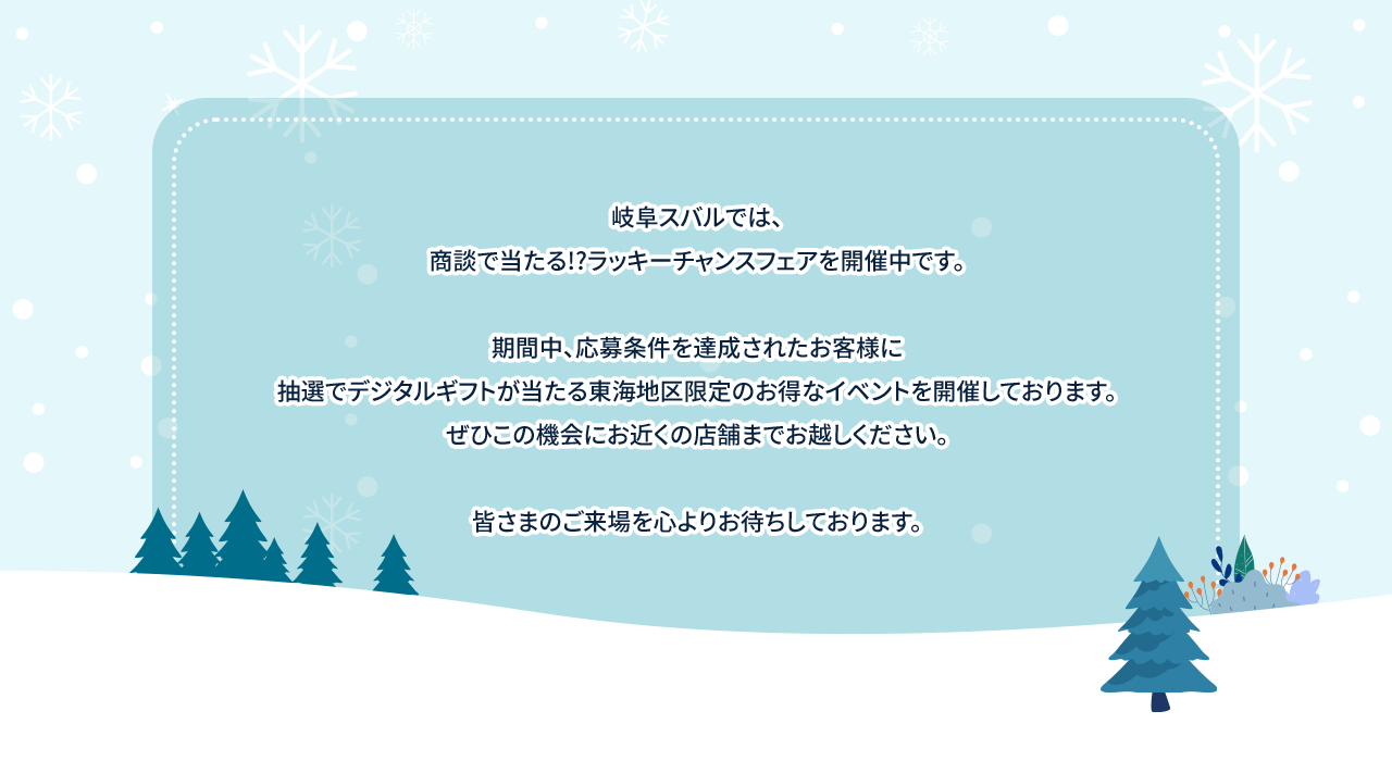 岐阜スバルでは、商談で当たる!?ラッキーチャンスフェアを開催中です。期間中、応募条件を達成されたお客様に抽選でデジタルギフトが当たる東海地区限定のお得なイベントを開催しております。ぜひこの機会にお近くの店舗までお越しください。皆さまのご来場を心よりお待ちしております。