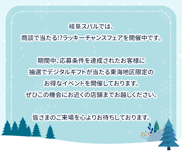 岐阜スバルでは、商談で当たる!?ラッキーチャンスフェアを開催中です。期間中、応募条件を達成されたお客様に抽選でデジタルギフトが当たる東海地区限定のお得なイベントを開催しております。ぜひこの機会にお近くの店舗までお越しください。皆さまのご来場を心よりお待ちしております。