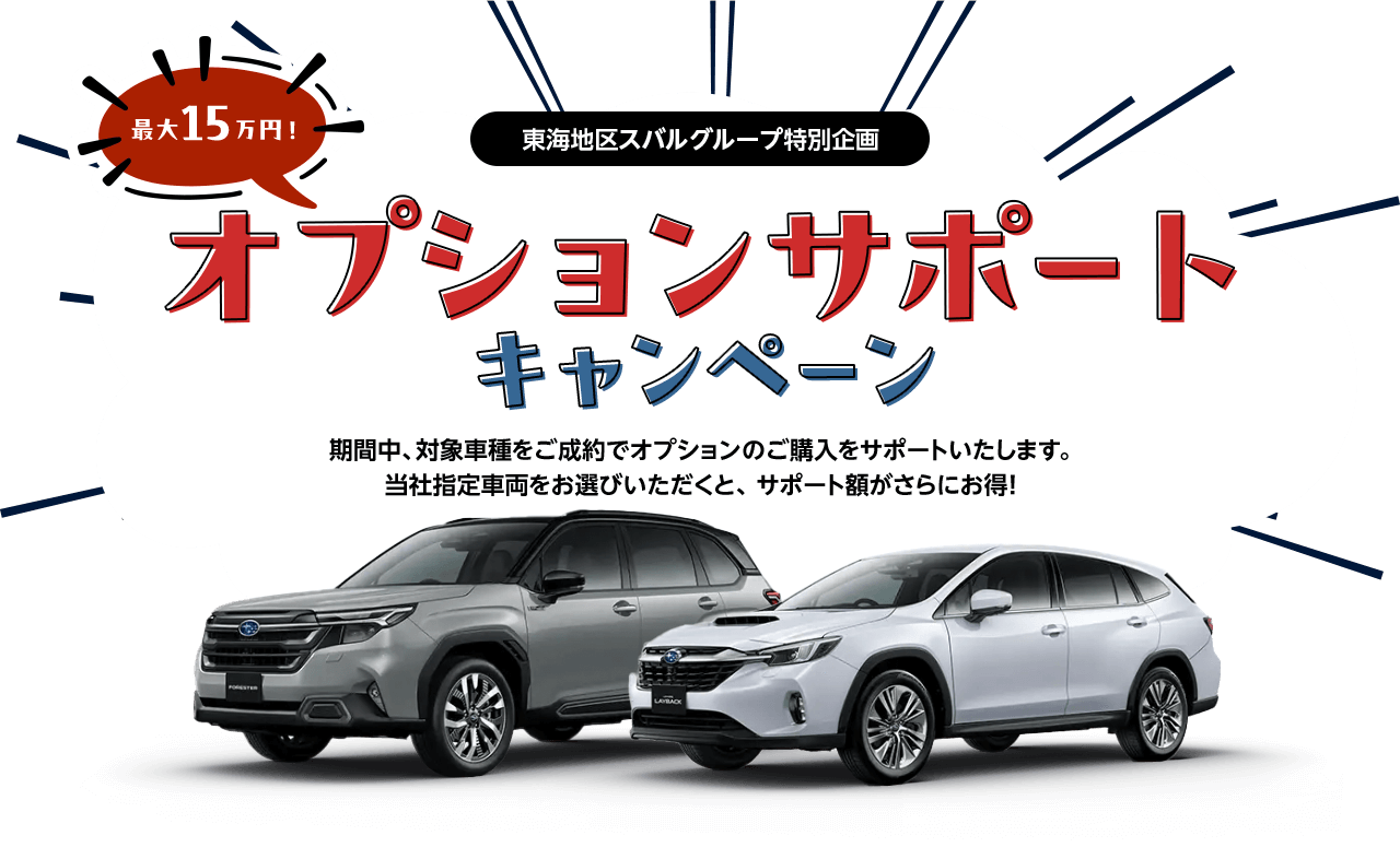 東海地区スバルグループ特別企画 最大15万円！オプションサポートキャンペーン 期間中、対象車種をご成約でオプションのご購入をサポートいたします。当社指定車両をお選びいただくと、 サポート額がさらにお得!