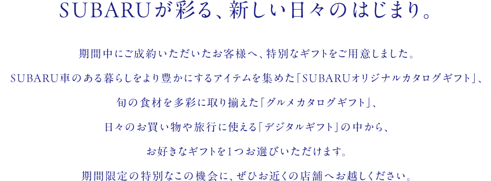 SUBARUが彩る、新しい日々のはじまり。期間中にご成約いただいたお客様へ、特別なギフトをご用意しました。SUBARU車のある暮らしをより豊かにするアイテムを集めた「SUBARUオリジナルカタログギフト」、旬の食材を多彩に取り揃えた「グルメカタログギフト」、日々のお買い物や旅行に使える「デジタルギフト」の中から、お好きなギフトを1つお選びいただけます。期間限定の特別なこの機会に、ぜひお近くの店舗へお越しください。