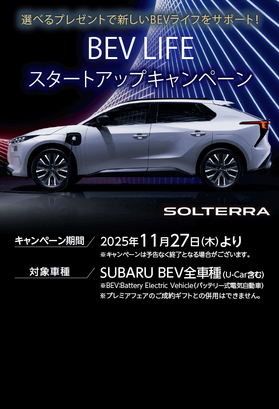 選べるプレゼントで新しいBEVライフをサポート！BEV LIFEスタートアップキャンペーン キャンペーン期間 2025年11月27日（木）より 対象車種 SUBARU BEV全車種（U-Car含む）