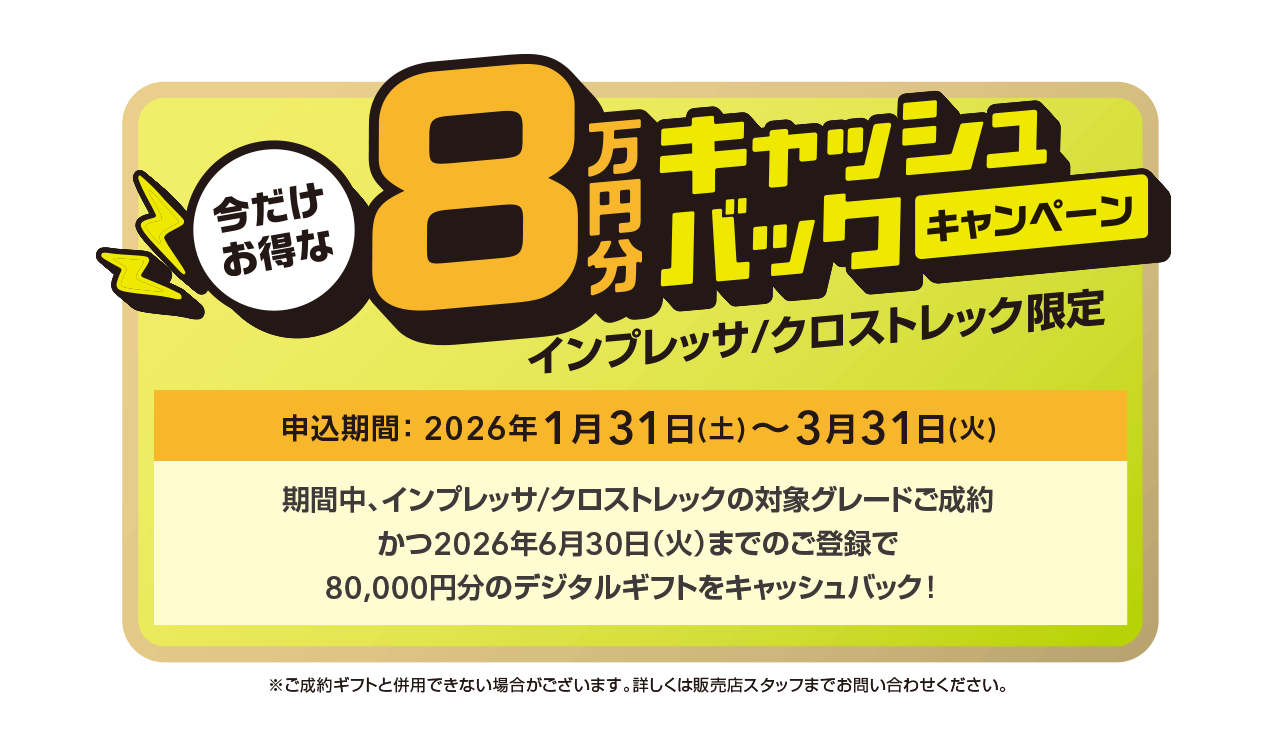 今だけお得な8万円キャッシュバックキャンペーン インプレッサ/クロストレック限定 申込期間：2026年1月31日（土）～3月31日（火）期間中、インプレッサ/クロストレックの対象グレードご成約かつ2026年6月30日（火）までのご登録で、80,000円分のデジタルギフトをキャッシュバック！詳しくはこちら