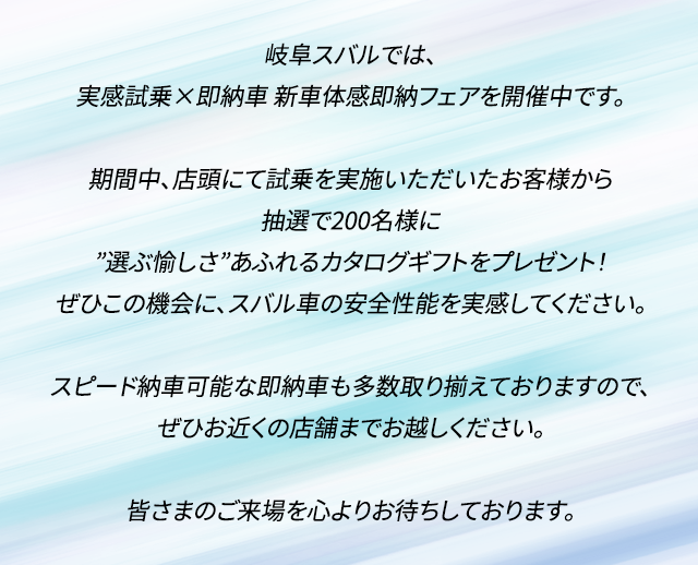 岐阜スバルでは、実感試乗×即納車　新車体感即納フェアを開催中です。期間中、店頭にて試乗を実施いただいたお客様から抽選で200名様に”選ぶ愉しさ”あふれるカタログギフトをプレゼント！ぜひこの機会に、スバル車の安全性能を実感してください。スピード納車可能な即納車も多数取り揃えておりますので、ぜひお近くの店舗までお越しください。皆さまのご来場を心よりお待ちしております。