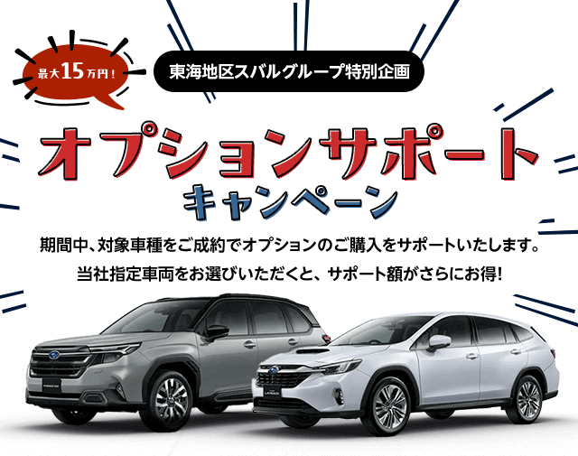 東海地区スバルグループ特別企画 最大15万円！オプションサポートキャンペーン 期間中、対象車種をご成約でオプションのご購入をサポートいたします。当社指定車両をお選びいただくと、 サポート額がさらにお得!