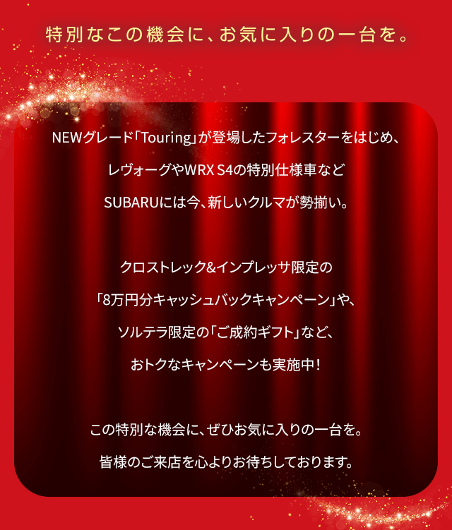 NEWグレード「Touring」が登場したフォレスターをはじめ、レヴォーグやWRX S4の特別仕様車など SUBARUには今、新しいクルマが勢揃い。クロストレック&インプレッサ限定の「8万円分キャッシュバックキャンペーン」や、ソルテラ限定の「ご成約ギフト」など、おトクなキャンペーンも実施中！この特別な機会に、ぜひお気に入りの一台を。皆様のご来店を心よりお待ちしております。