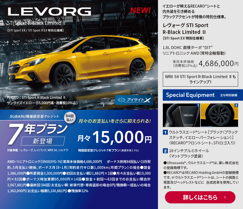 イエローが映えるRECARO®シートと内外装を引き締めるブラックアクセントが特徴の特別仕様車。レヴォーグ STI Sport R-Black Limited Ⅱ［STI Sport EX 特別仕様車］1.8L DOHC 直噴ターボ “DIT”  リニアトロニック AWD（常時全輪駆動）車両本体価格（消費税10%込）4,686,000円 主な特別装備：1.ウルトラスエード®シート［ブラック（ブラックステッチ、イエローパーフォレーション）］（RECARO®フロントシート、STIロゴ入り）2.18インチアルミホイール（マットブラック塗装）詳しくはこちら