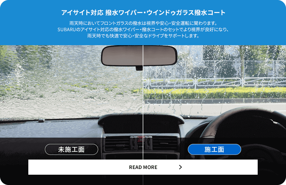 アイサイト対応撥水ワイパー・ウィンドウガラス撥水コート 雨天時においてフロントガラスの撥水は視界や安心・安全運転に関わります。SUBARUのアイサイト対応の撥水ワイパー・撥水コートのセットでより視界が良好になり、雨天時でも快適で安心・安全なドライブをサポートします。READ MORE