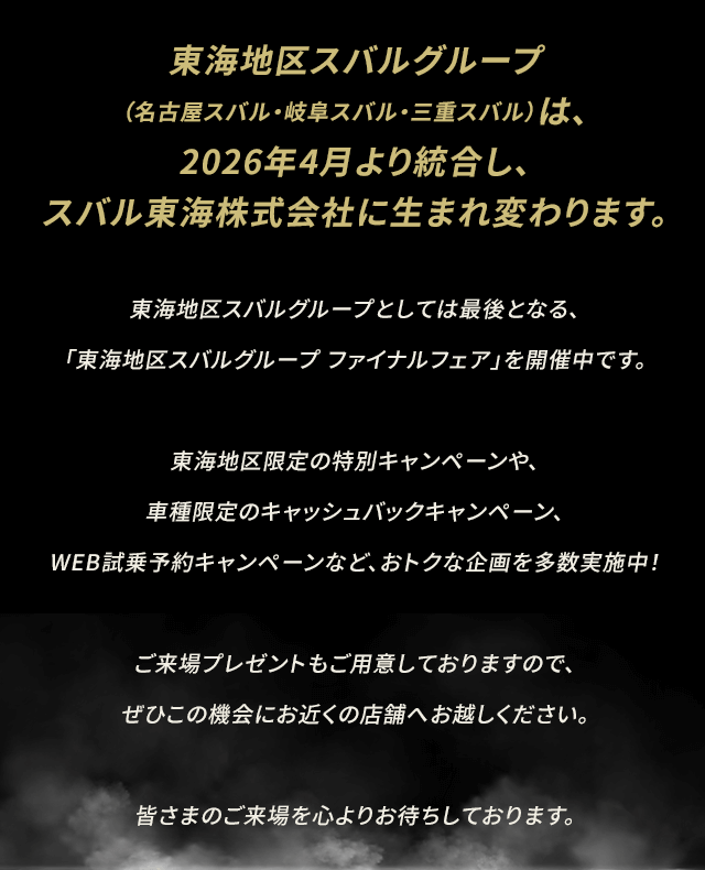 東海地区スバルグループ（名古屋スバル・岐阜スバル・三重スバル）は、2026年4月より統合し、スバル東海株式会社に生まれ変わります。東海地区スバルグループとしては最後となる、「東海地区スバルグループ ファイナルフェア」を開催中です。東海地区限定の特別キャンペーンや、車種限定のキャッシュバックキャンペーン、WEB試乗予約キャンペーンなど、おトクな企画を多数実施中！ご来場プレゼントもご用意しておりますので、ぜひこの機会にお近くの店舗へお越しください。皆さまのご来場を心よりお待ちしております。