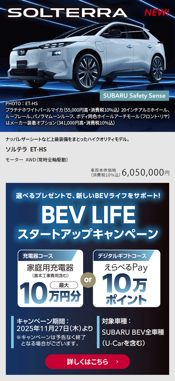 選べるプレゼントで新しいBEVライフをサポート！BEV LIFEスタートアップキャンペーン キャンペーン期間：2025年11月27日（木）より 対象車種：SUBARU BEV全車種（U-Car含む）詳しくはこちら
