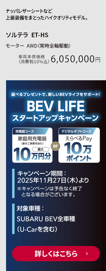 選べるプレゼントで新しいBEVライフをサポート！BEV LIFEスタートアップキャンペーン キャンペーン期間：2025年11月27日（木）より 対象車種：SUBARU BEV全車種（U-Car含む）詳しくはこちら
